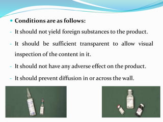  Conditions are as follows:
- It should not yield foreign substances to the product.
- It should be sufficient transparent to allow visual
inspection of the content in it.
- It should not have any adverse effect on the product.
- It should prevent diffusion in or across the wall.
 
