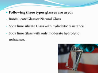  Following three types glasses are used:
- Borosilicate Glass or Natural Glass
- Soda lime silicate Glass with hydrolytic resistance
- Soda lime Glass with only moderate hydrolytic
resistance.
 
