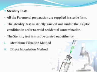  Sterility Test:
- All the Parenteral preparation are supplied in sterile form.
- The sterility test is strictly carried out under the aseptic
condition in order to avoid accidental contamination.
- The Sterility test is must be carried out either by,
i. Membrane Filtration Method
ii. Direct Inoculation Method
 
