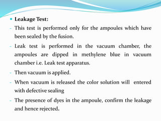  Leakage Test:
- This test is performed only for the ampoules which have
been sealed by the fusion.
- Leak test is performed in the vacuum chamber, the
ampoules are dipped in methylene blue in vacuum
chamber i.e. Leak test apparatus.
- Then vacuum is applied.
- When vacuum is released the color solution will entered
with defective sealing
- The presence of dyes in the ampoule, confirm the leakage
and hence rejected.
 