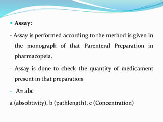  Assay:
- Assay is performed according to the method is given in
the monograph of that Parenteral Preparation in
pharmacopeia.
- Assay is done to check the quantity of medicament
present in that preparation
- A= abc
a (absobtivity), b (pathlength), c (Concentration)
 