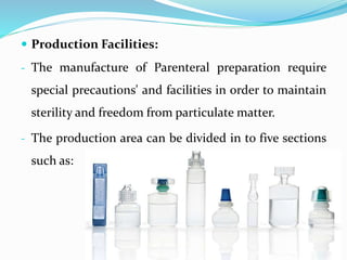  Production Facilities:
- The manufacture of Parenteral preparation require
special precautions' and facilities in order to maintain
sterility and freedom from particulate matter.
- The production area can be divided in to five sections
such as:
 
