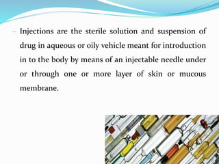- Injections are the sterile solution and suspension of
drug in aqueous or oily vehicle meant for introduction
in to the body by means of an injectable needle under
or through one or more layer of skin or mucous
membrane.
 