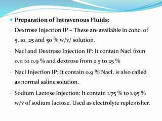  Preparation of Intravenous Fluids:
- Dextrose Injection IP – These are available in conc. of
5, 10, 25 and 50 % w/v/ solution.
- Nacl and Dextrose Injection IP: It contain Nacl from
0.11 to 0.9 % and dextrose from 2.5 to 25 %
- Nacl Injection IP: It contain 0.9 % Nacl, is also called
as normal saline solution.
- Sodium Lactose Injection: It contain 1.75 % to 1.95 %
w/v of sodium lactose. Used as electrolyte replenisher.
 