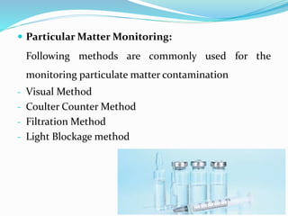  Particular Matter Monitoring:
Following methods are commonly used for the
monitoring particulate matter contamination
- Visual Method
- Coulter Counter Method
- Filtration Method
- Light Blockage method
 