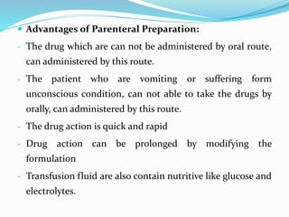  Advantages of Parenteral Preparation:
- The drug which are can not be administered by oral route,
can administered by this route.
- The patient who are vomiting or suffering form
unconscious condition, can not able to take the drugs by
orally, can administered by this route.
- The drug action is quick and rapid
- Drug action can be prolonged by modifying the
formulation
- Transfusion fluid are also contain nutritive like glucose and
electrolytes.
 