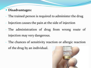  Disadvantages:
- The trained person is required to administer the drug
- Injection causes the pain at the side of injection
- The administration of drug from wrong route of
injection may very dangerous.
- The chances of sensitivity reaction or allergic reaction
of the drug by an individual.
 