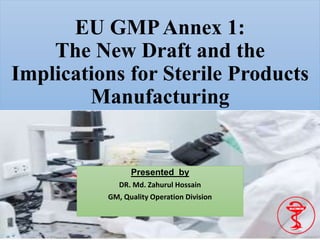 EU GMPAnnex 1:
The New Draft and the
Implications for Sterile Products
Manufacturing
Presented by
DR. Md. Zahurul Hossain
GM, Quality Operation Division
 