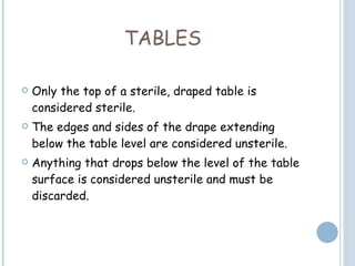 TABLES Only the top of a sterile, draped table is considered sterile.  The edges and sides of the drape extending below the table level are considered unsterile.  Anything that drops below the level of the table surface is considered unsterile and must be discarded. 
