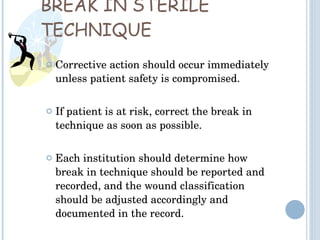 BREAK IN STERILE TECHNIQUE Corrective action should occur immediately unless patient safety is compromised. If patient is at risk, correct the break in technique as soon as possible. Each institution should determine how break in technique should be reported and recorded, and the wound classification should be adjusted accordingly and documented in the record.  