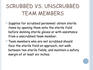 SCRUBBED VS. UNSCRUBBED TEAM MEMBERS Supplies for scrubbed personnel: obtain sterile items by opening them onto the sterile field before donning sterile gloves or with assistance from a unscrubbed team member. Team members who are not scrubbed should face the sterile field on approach, not walk between two sterile fields, and maintain a safety margin of at least six inches.   
