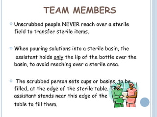TEAM MEMBERS Unscrubbed people NEVER reach over a sterile field to transfer sterile items.  When pouring solutions into a sterile basin, the   assistant holds  only  the lip of the bottle over the basin, to avoid reaching over a sterile area. The scrubbed person sets cups or basins, to be filled, at the edge of the sterile table. The assistant stands near this edge of the table to fill them. 