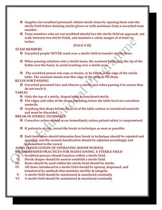  Supplies for scrubbed personnel: obtain sterile items by opening them onto the
sterile field before donning sterile gloves or with assistance from a uncurbed team
member.
 Team members who are not scrubbed should face the sterile field on approach, not
walk between two sterile fields, and maintain a safety margin of at least six
inches.
(PAGE # 02)
TEAM MEMBERS
 Uncurbed people NEVER reach over a sterile field to transfer sterile items.
 When pouring solutions into a sterile basin, the assistant holds only the lip of the
bottle over the basin, to avoid reaching over a sterile area.
 The scrubbed person sets cups or basins, to be filled, at the edge of the sterile
table. The assistant stands near this edge of the table to fill them.
RULES FOR PASSING
 Uncurbed personnel face and observe a sterile area when passing it to ensure they
do not touch it.
TABLES
 Only the top of a sterile, draped table is considered sterile.
 The edges and sides of the drape extending below the table level are considerer
unsterile.
 Anything that drops below the level of the table surface is considered unsterile
and must be discarded.
BREAK IN STERILE TECHNIQUE
 Corrective action should occur immediately unless patient safety is compromised.
 If patient is at risk, correct the break in technique as soon as possible.
 Each institution should determine how break in technique should be reported and
recorded, and the wound classification should be adjusted accordingly and
documented in the record.
AORN (ASSOCIATION OF OPERATING ROOM NURSES)
RECOMMENDED PRACTICES FOR MAINTAINING A STERILE FIELD
I. Scrubbed persons should function within a sterile field.
II. Sterile drapes should be used to establish a sterile field.
III. Items should be used within the sterile field should be sterile.
IV. All items introduced to a sterile field should be opened, dispensed, and
transferred by methods that maintain sterility & integrity
V. A sterile field should be maintained & monitored constantly
VI. A sterile field should be maintained & monitored constantly
 