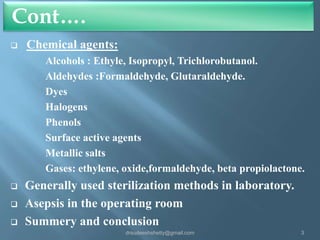 Cont….


Chemical agents:
Alcohols : Ethyle, Isopropyl, Trichlorobutanol.
Aldehydes :Formaldehyde, Glutaraldehyde.
Dyes
Halogens
Phenols
Surface active agents
Metallic salts
Gases: ethylene, oxide,formaldehyde, beta propiolactone.





Generally used sterilization methods in laboratory.
Asepsis in the operating room
Summery and conclusion
drsudeeshshetty@gmail.com

3

 