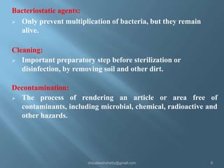 Bacteriostatic agents:
 Only prevent multiplication of bacteria, but they remain
alive.
Cleaning:
 Important preparatory step before sterilization or
disinfection, by removing soil and other dirt.
Decontamination:
 The process of rendering an article or area free of
contaminants, including microbial, chemical, radioactive and
other hazards.

drsudeeshshetty@gmail.com

6

 