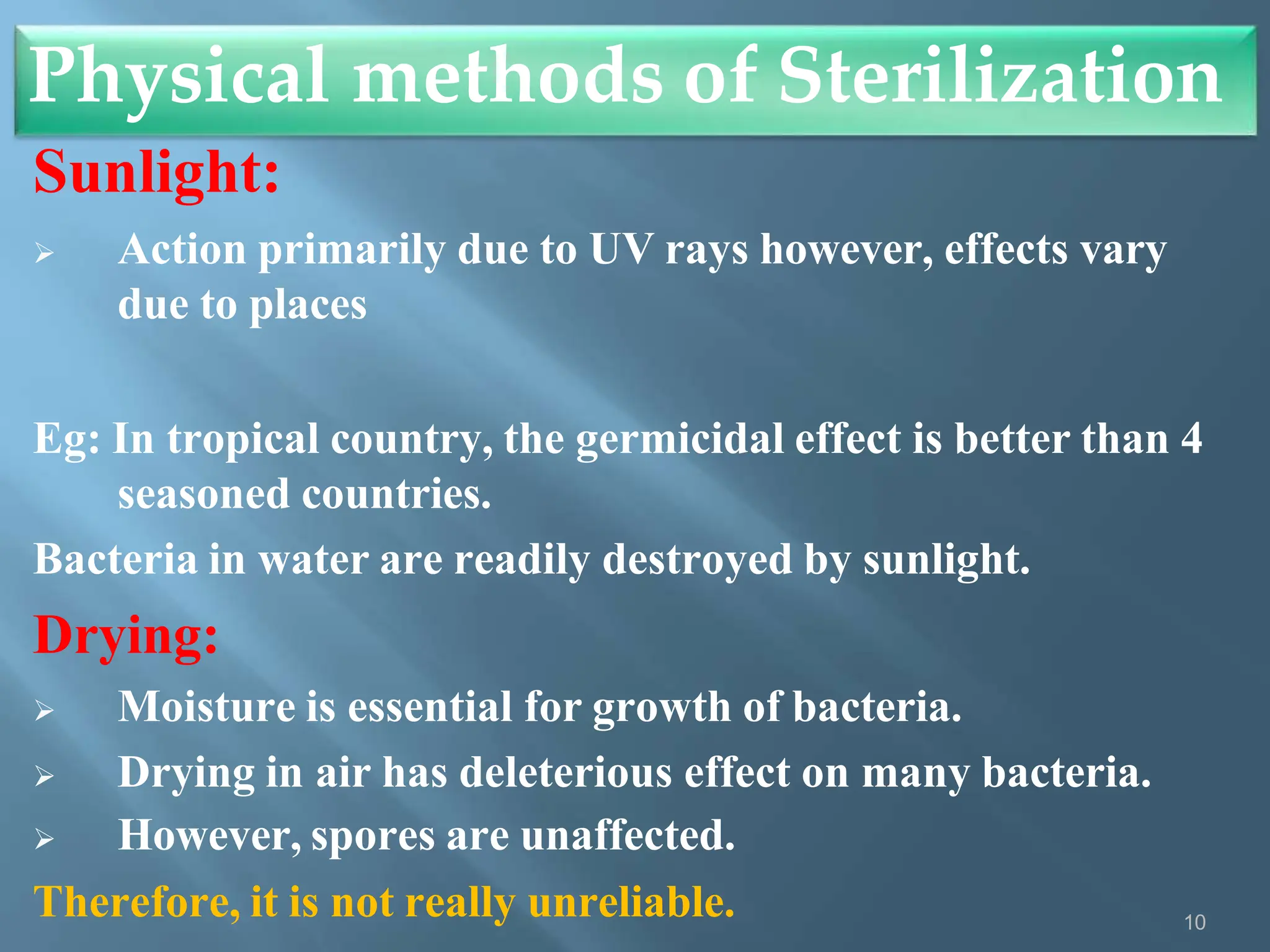 Sunlight:
 Action primarily due to UV rays however, effects vary
due to places
Eg: In tropical country, the germicidal effect is better than 4
seasoned countries.
Bacteria in water are readily destroyed by sunlight.
Drying:
 Moisture is essential for growth of bacteria.
 Drying in air has deleterious effect on many bacteria.
 However, spores are unaffected.
Therefore, it is not really unreliable.
Physical methods of Sterilization
10
 