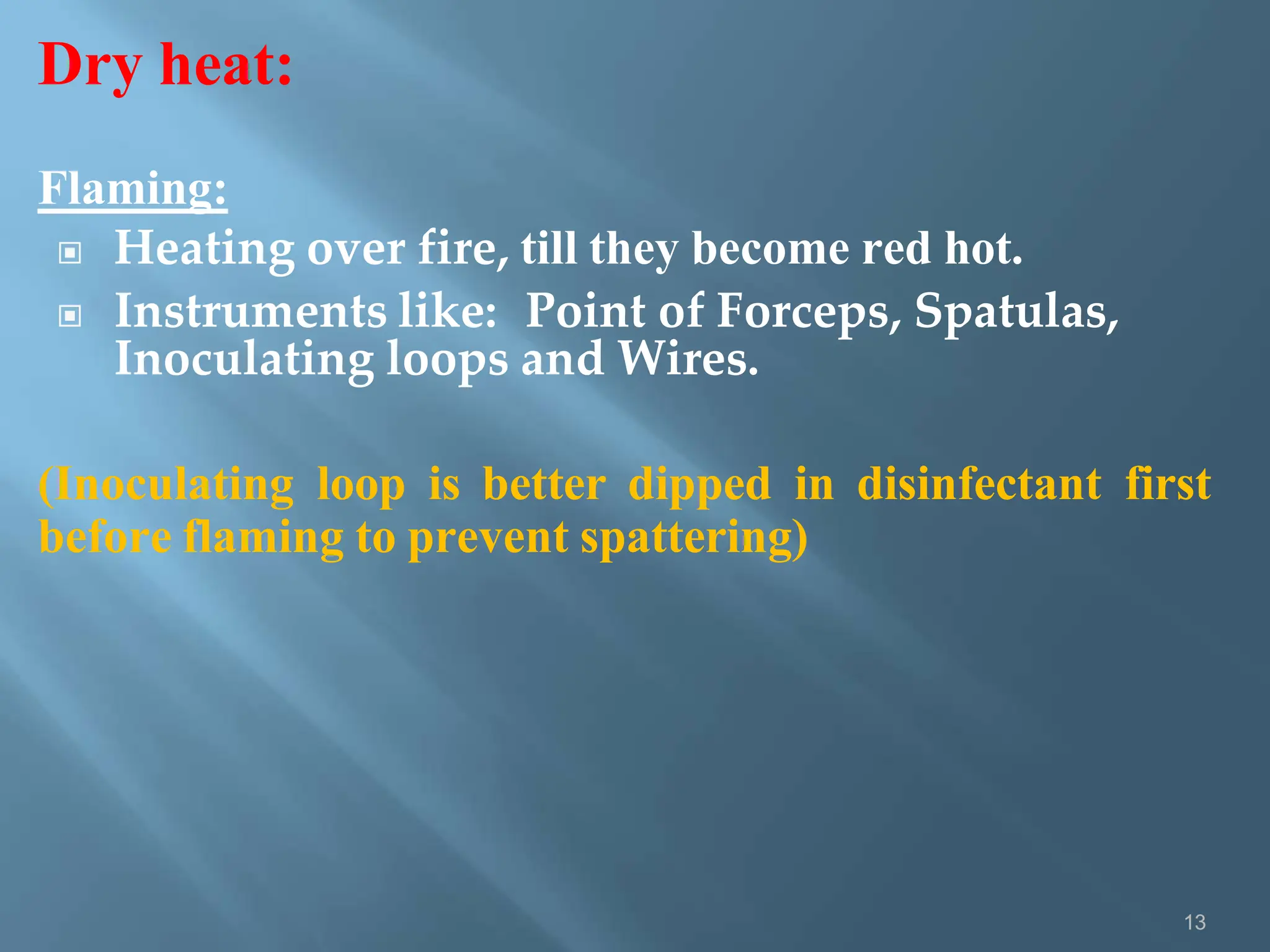 Dry heat:
13
Flaming:
▣ Heating over fire, till they become red hot.
▣ Instruments like: Point of Forceps, Spatulas,
Inoculating loops and Wires.
(Inoculating loop is better dipped in disinfectant first
before flaming to prevent spattering)
 