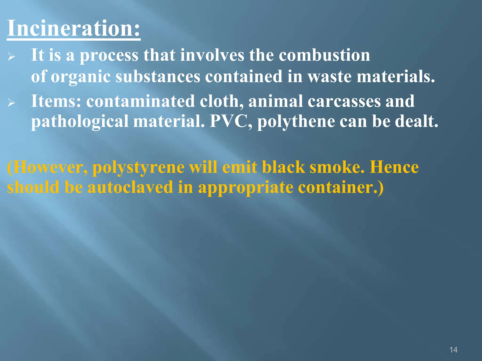 Incineration:
14
 It is a process that involves the combustion
of organic substances contained in waste materials.
 Items: contaminated cloth, animal carcasses and
pathological material. PVC, polythene can be dealt.
(However, polystyrene will emit black smoke. Hence
should be autoclaved in appropriate container.)
 