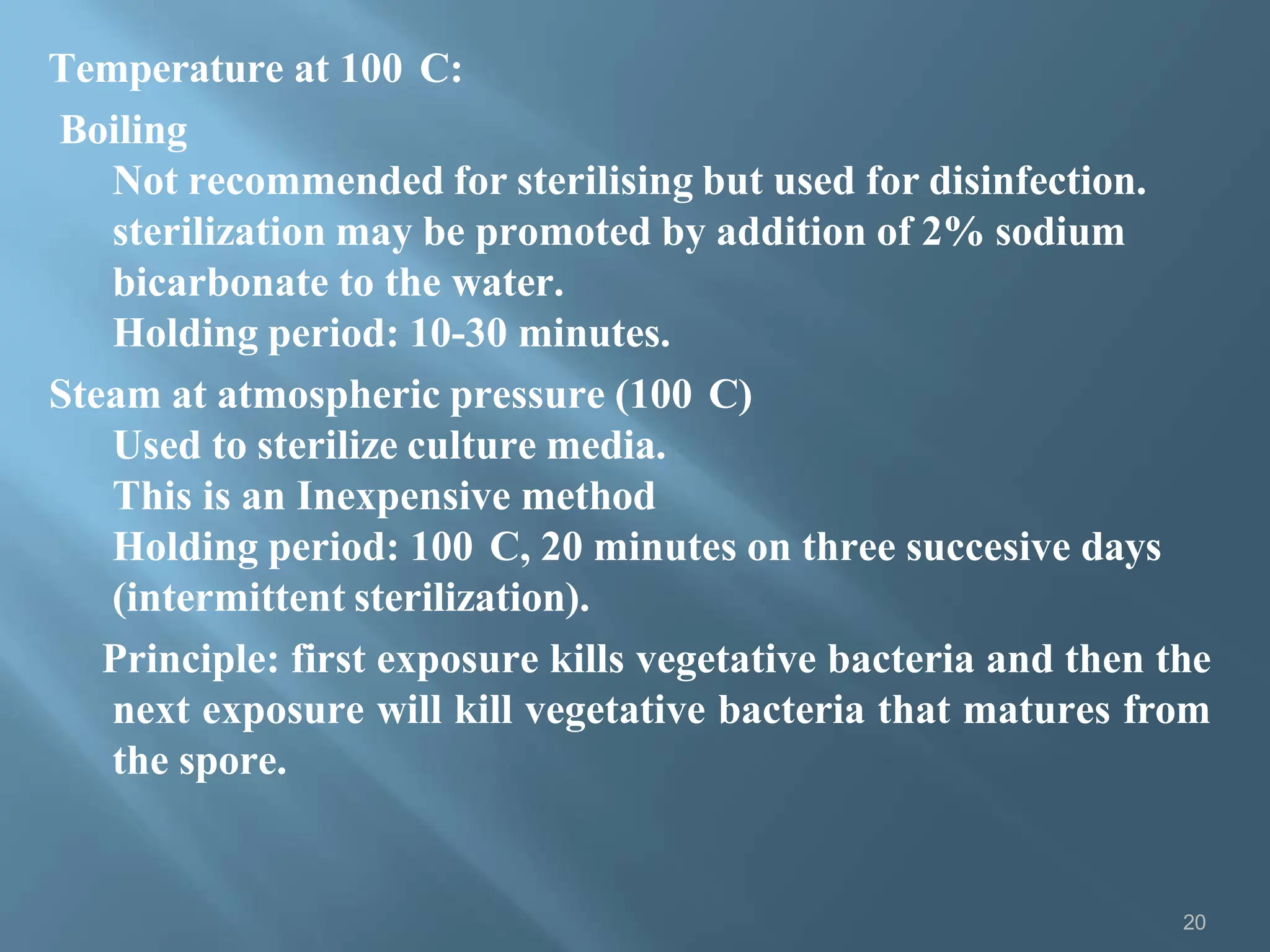 Temperature at 100 C:
Boiling
Not recommended for sterilising but used for disinfection.
sterilization may be promoted by addition of 2% sodium
bicarbonate to the water.
Holding period: 10-30 minutes.
Steam at atmospheric pressure (100 C)
Used to sterilize culture media.
This is an Inexpensive method
Holding period: 100 C, 20 minutes on three succesive days
(intermittent sterilization).
Principle: first exposure kills vegetative bacteria and then the
next exposure will kill vegetative bacteria that matures from
the spore.
20
 