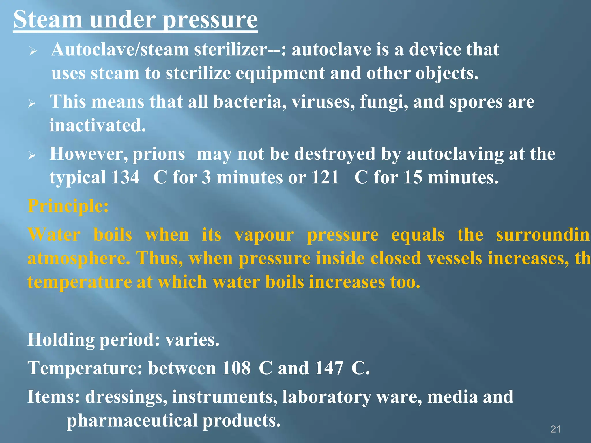 Steam under pressure
21
 Autoclave/steam sterilizer--: autoclave is a device that
uses steam to sterilize equipment and other objects.
 This means that all bacteria, viruses, fungi, and spores are
inactivated.
 However, prions may not be destroyed by autoclaving at the
typical 134 C for 3 minutes or 121 C for 15 minutes.
Principle:
Water boils when its vapour pressure equals the surrounding
atmosphere. Thus, when pressure inside closed vessels increases, th
temperature at which water boils increases too.
Holding period: varies.
Temperature: between 108 C and 147 C.
Items: dressings, instruments, laboratory ware, media and
pharmaceutical products.
 