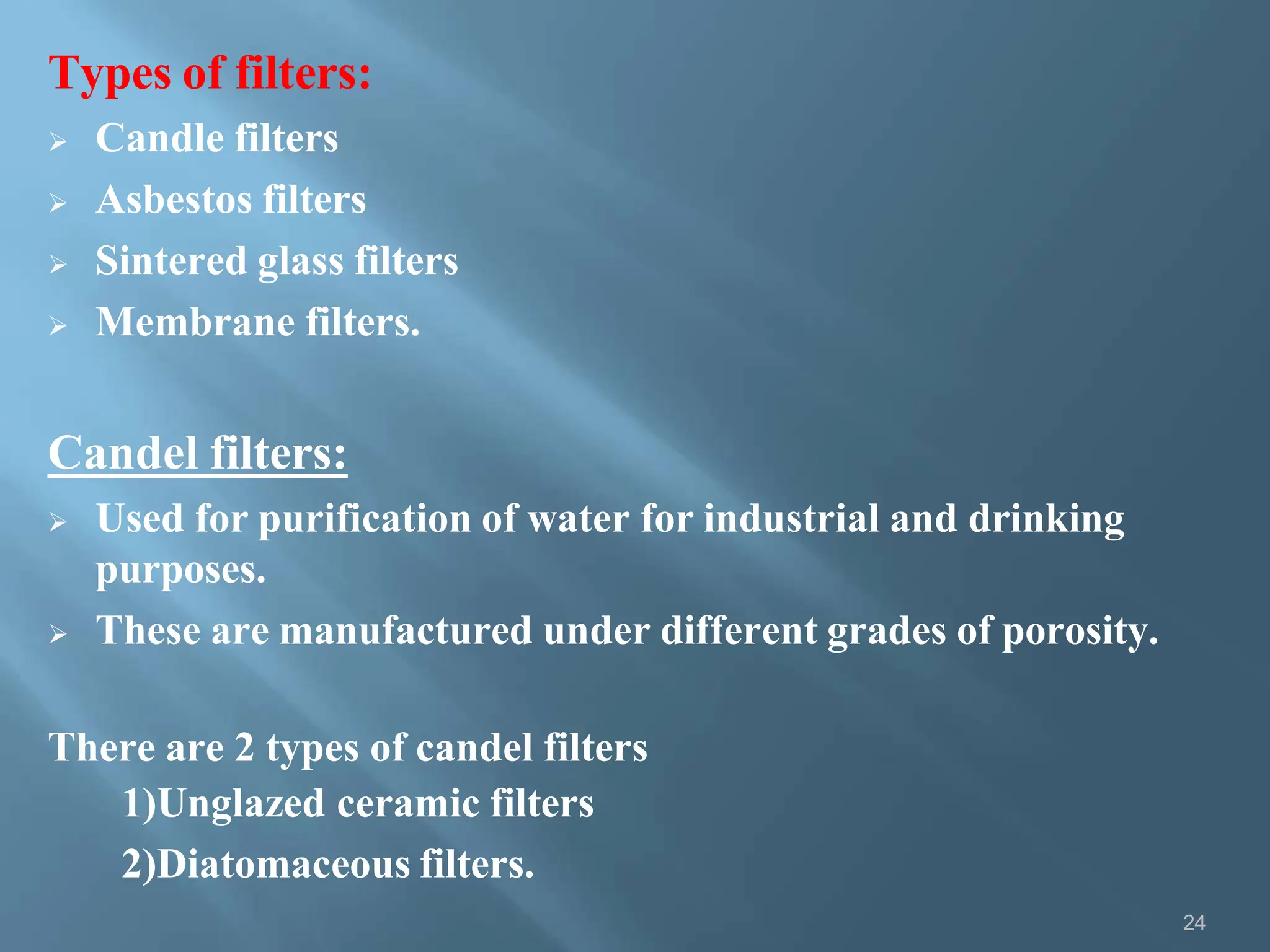Types of filters:
 Candle filters
 Asbestos filters
 Sintered glass filters
 Membrane filters.
Candel filters:
 Used for purification of water for industrial and drinking
purposes.
 These are manufactured under different grades of porosity.
There are 2 types of candel filters
1)Unglazed ceramic filters
2)Diatomaceous filters.
24
 