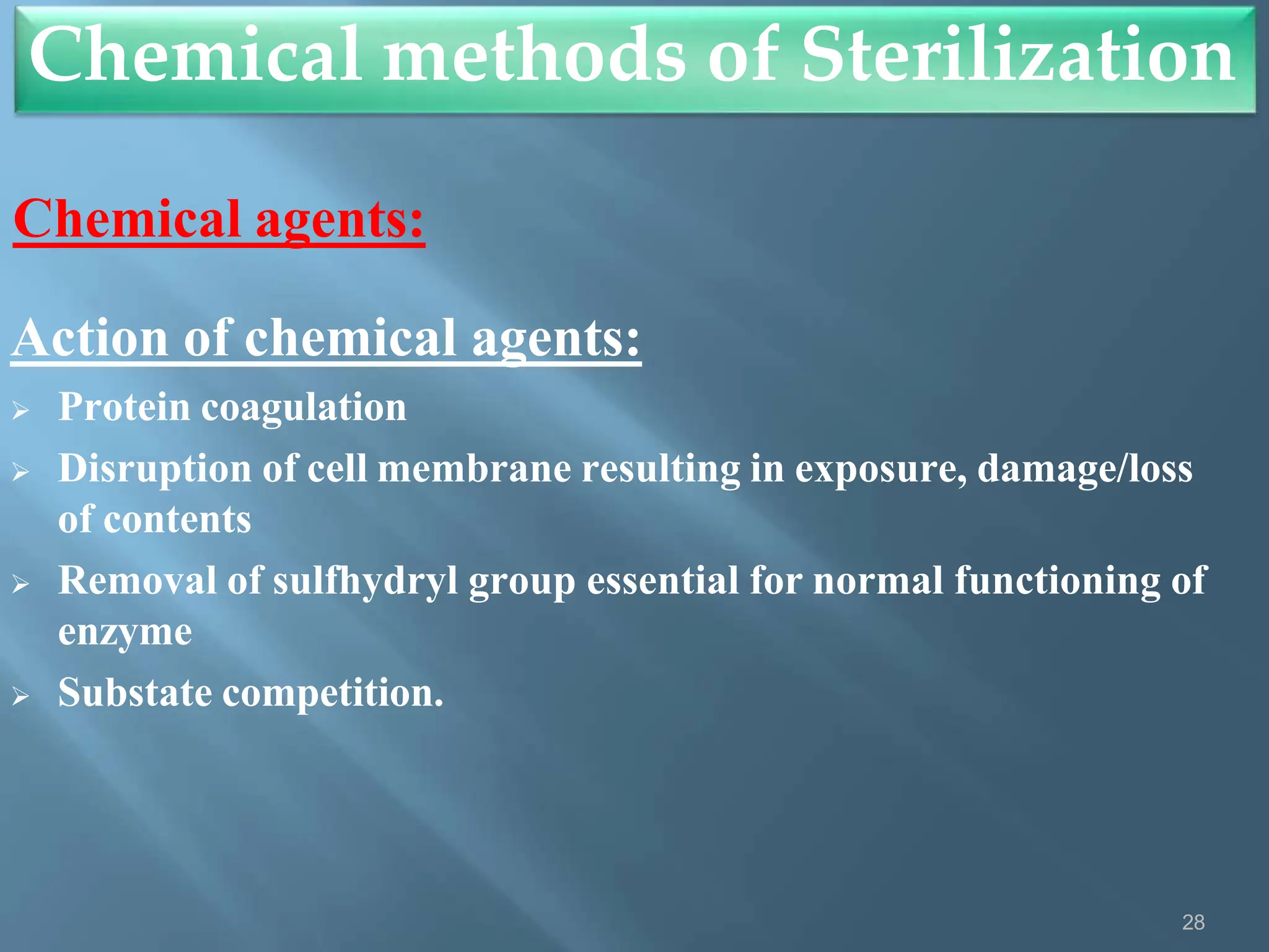 Chemical methods of Sterilization
28
Chemical agents:
Action of chemical agents:
 Protein coagulation
 Disruption of cell membrane resulting in exposure, damage/loss
of contents
 Removal of sulfhydryl group essential for normal functioning of
enzyme
 Substate competition.
 