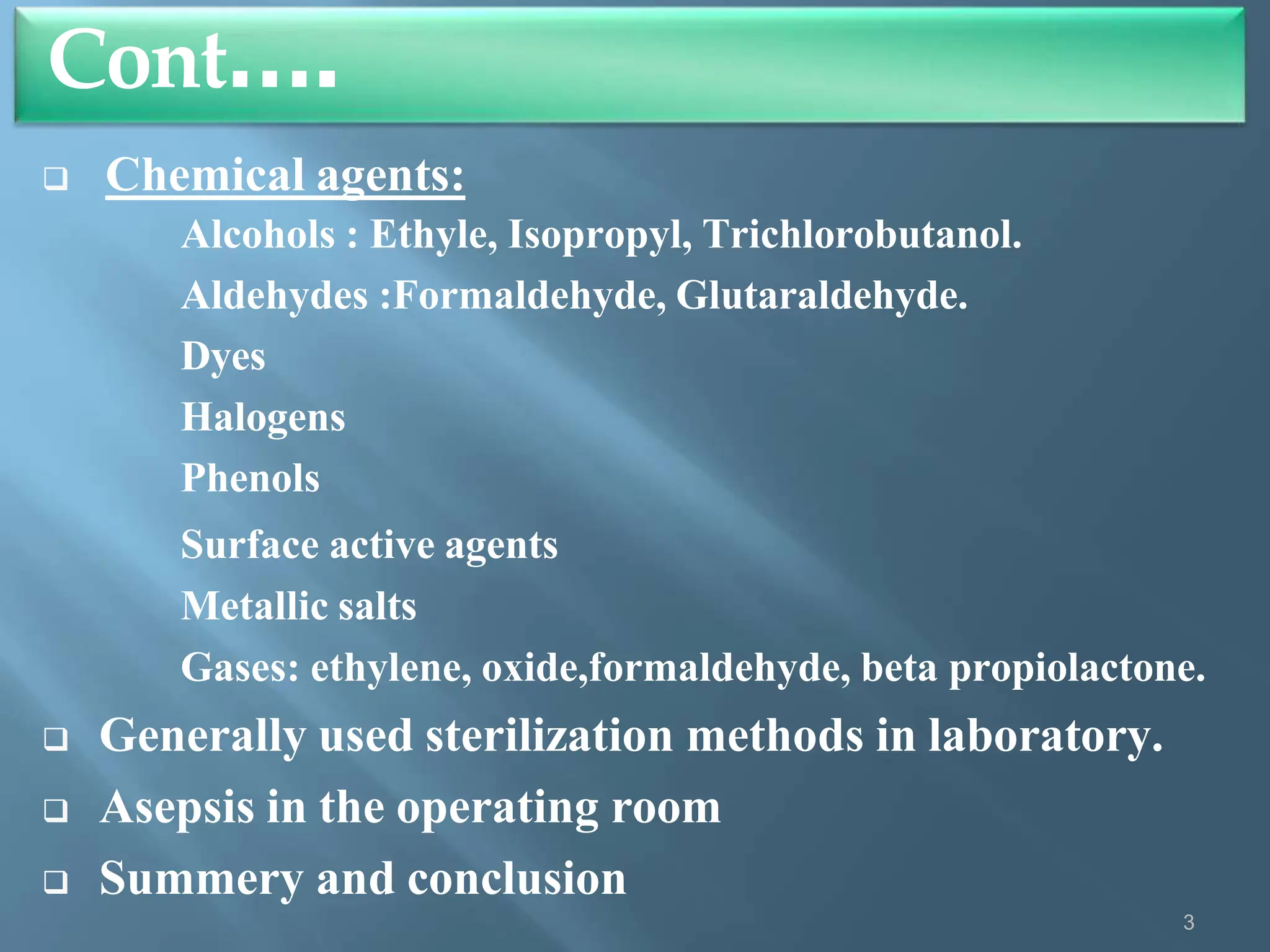  Chemical agents:
Alcohols : Ethyle, Isopropyl, Trichlorobutanol.
Aldehydes :Formaldehyde, Glutaraldehyde.
Dyes
Halogens
Phenols
Surface active agents
Metallic salts
Gases: ethylene, oxide,formaldehyde, beta propiolactone.
 Generally used sterilization methods in laboratory.
 Asepsis in the operating room
 Summery and conclusion
Cont….
3
 