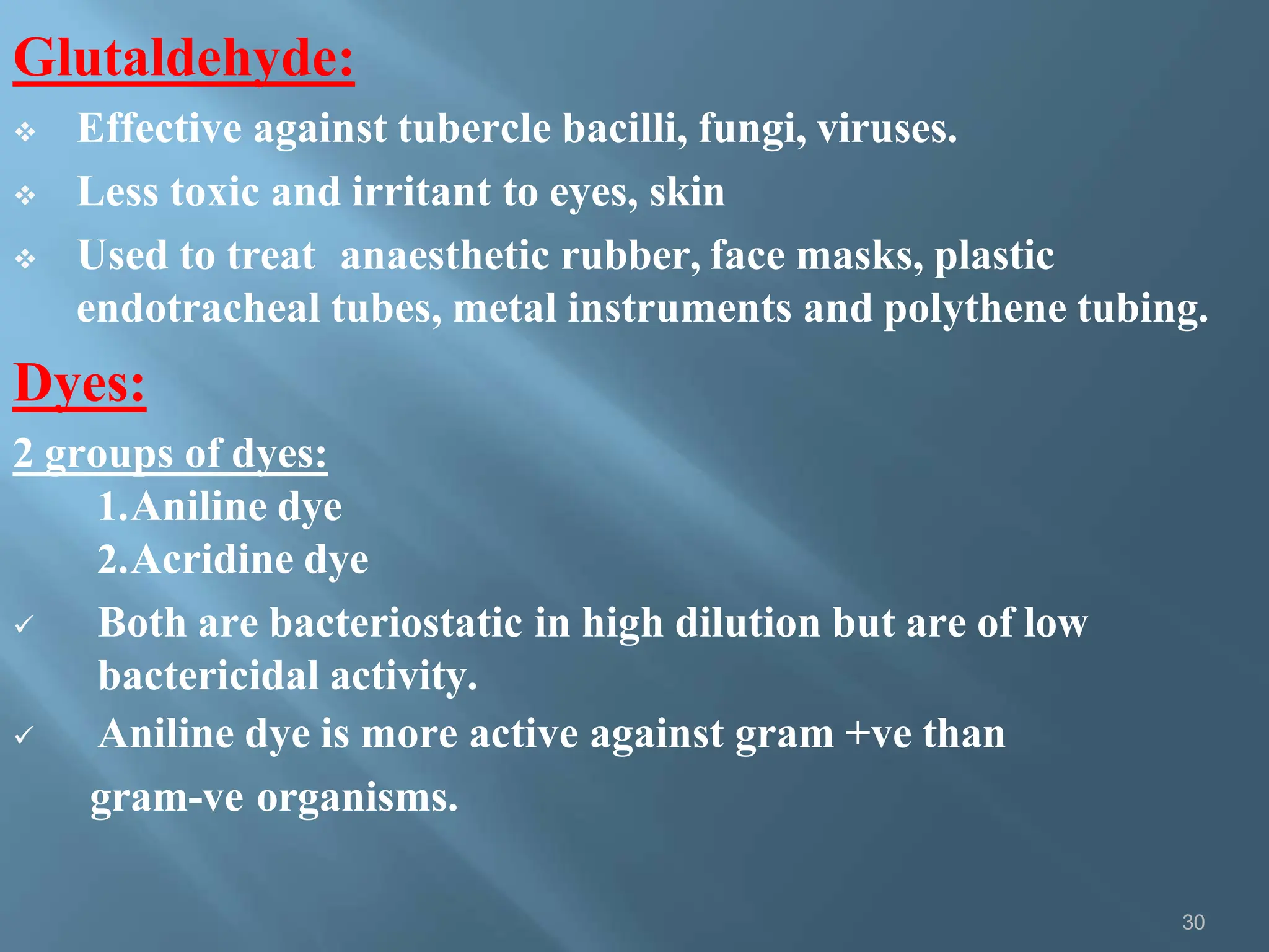 Glutaldehyde:
30
 Effective against tubercle bacilli, fungi, viruses.
 Less toxic and irritant to eyes, skin
 Used to treat anaesthetic rubber, face masks, plastic
endotracheal tubes, metal instruments and polythene tubing.
Dyes:
2 groups of dyes:
1.Aniline dye
2.Acridine dye
 Both are bacteriostatic in high dilution but are of low
bactericidal activity.
 Aniline dye is more active against gram +ve than
gram-ve organisms.
 