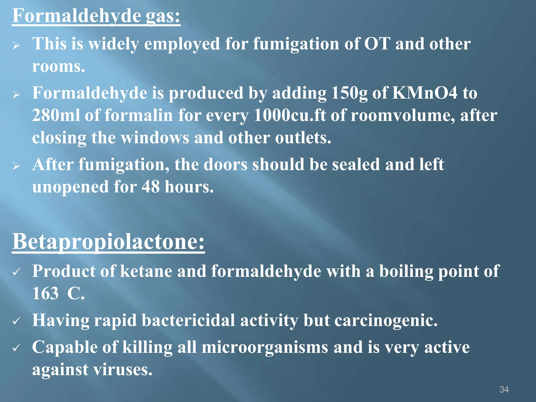 Formaldehyde gas:
34
 This is widely employed for fumigation of OT and other
rooms.
 Formaldehyde is produced by adding 150g of KMnO4 to
280ml of formalin for every 1000cu.ft of roomvolume, after
closing the windows and other outlets.
 After fumigation, the doors should be sealed and left
unopened for 48 hours.
Betapropiolactone:
 Product of ketane and formaldehyde with a boiling point of
163 C.
 Having rapid bactericidal activity but carcinogenic.
 Capable of killing all microorganisms and is very active
against viruses.
 