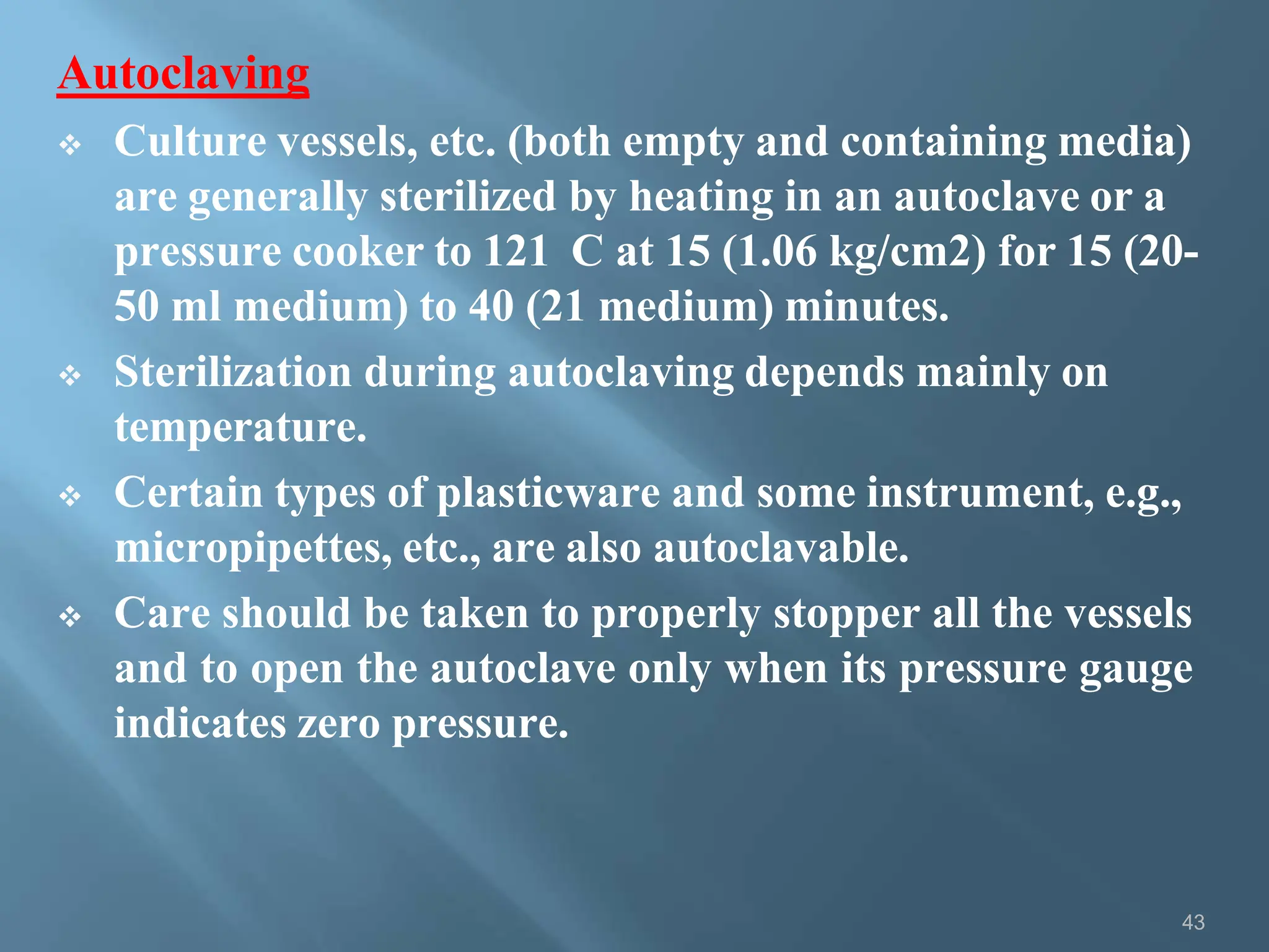 Autoclaving
43
 Culture vessels, etc. (both empty and containing media)
are generally sterilized by heating in an autoclave or a
pressure cooker to 121 C at 15 (1.06 kg/cm2) for 15 (20-
50 ml medium) to 40 (21 medium) minutes.
 Sterilization during autoclaving depends mainly on
temperature.
 Certain types of plasticware and some instrument, e.g.,
micropipettes, etc., are also autoclavable.
 Care should be taken to properly stopper all the vessels
and to open the autoclave only when its pressure gauge
indicates zero pressure.
 