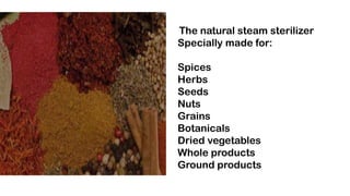 The natural steam sterilizer
Specially made for:
Spices
Herbs
Seeds
Nuts
Grains
Botanicals
Dried vegetables
Whole products...