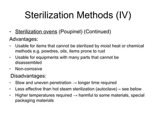 Sterilization Methods (IV) 
- Sterilization ovens (Poupinel) (Continued) 
Advantages: 
- Usable for items that cannot be sterilized by moist heat or chemical 
methods e.g. powdres, oils, items prone to rust 
- Usable for equipments with many parts that cannot be 
disassembled 
- Non-corrosive 
Disadvantages: 
- Slow and uneven penetration → longer time required 
- Less effective than hot steam sterilization (autoclave) – see below 
- Higher temperatures required → harmful to some materials, special 
packaging materials 
 