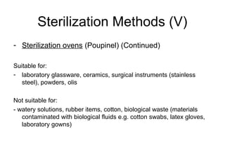 Sterilization Methods (V) 
- Sterilization ovens (Poupinel) (Continued) 
Suitable for: 
- laboratory glassware, ceramics, surgical instruments (stainless 
steel), powders, olis 
Not suitable for: 
- watery solutions, rubber items, cotton, biological waste (materials 
contaminated with biological fluids e.g. cotton swabs, latex gloves, 
laboratory gowns) 
 