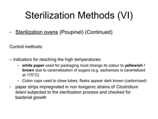 Sterilization Methods (VI) 
- Sterilization ovens (Poupinel) (Continued) 
Control methods: 
– indicators for reaching the high temperatures: 
- white paper used for packaging must change its colour to yellowish / 
brown due to caramelization of sugars (e.g. sacharosis is caramelized 
at 170°C) 
- Coton caps used to close tubes, flasks appear dark brown (carbonized) 
- paper strips impregnated in non toxigenic strains of Clostridium 
tetani subjected to the sterilization process and checked for 
bacterial growth 
 