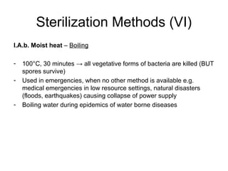 Sterilization Methods (VI) 
I.A.b. Moist heat – Boiling 
- 100°C, 30 minutes → all vegetative forms of bacteria are killed (BUT 
spores survive) 
- Used in emergencies, when no other method is available e.g. 
medical emergencies in low resource settings, natural disasters 
(floods, earthquakes) causing collapse of power supply 
- Boiling water during epidemics of water borne diseases 
 