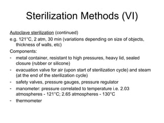Sterilization Methods (VI) 
Autoclave sterilization (continued) 
e.g. 121°C, 2 atm, 30 min (variations depending on size of objects, 
thickness of walls, etc) 
Components: 
- metal container, resistant to high pressures, heavy lid, sealed 
closure (rubber or silicone) 
- evacuation valve for air (upon start of sterilization cycle) and steam 
(at the end of the sterilization cycle) 
- safety valves, pressure gauges, pressure regulator 
- manometer: pressure correlated to temperature i.e. 2.03 
atmospheres - 121°C; 2.65 atmospheres - 130°C 
- thermometer 
 