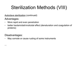 Sterilization Methods (VIII) 
Autoclave sterilization (continued) 
Advantages: 
- More rapid and even penetration 
- better bactericidal/virulicidal effect (denaturation and coagulation of 
proteins) 
Disadvantages: 
- May corrode or cause rusting of some instruments 
... 
 