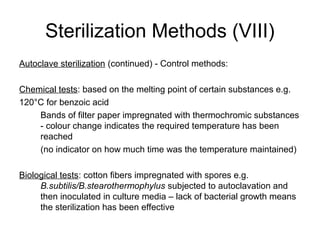 Sterilization Methods (VIII) 
Autoclave sterilization (continued) - Control methods: 
Chemical tests: based on the melting point of certain substances e.g. 
120°C for benzoic acid 
Bands of filter paper impregnated with thermochromic substances 
- colour change indicates the required temperature has been 
reached 
(no indicator on how much time was the temperature maintained) 
Biological tests: cotton fibers impregnated with spores e.g. 
B.subtilis/B.stearothermophylus subjected to autoclavation and 
then inoculated in culture media – lack of bacterial growth means 
the sterilization has been effective 
 