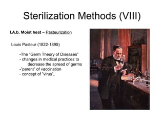 Sterilization Methods (VIII) 
I.A.b. Moist heat – Pasteurization 
Louis Pasteur (1822-1895) 
-The ”Germ Theory of Diseases” 
- changes in medical practices to 
decrease the spread of germs 
-”parent” of vaccination 
- concept of ”virus” 
 