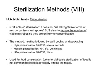 Sterilization Methods (VIII) 
I.A.b. Moist heat – Pasteurization 
- NOT a ”true” sterilization: it does not ”kill all vegetative forms of 
microorganisms and spores” BUT aims to reduce the number of 
viable microbes so they are unlikely to cause disease 
- The method: heating followed by swift cooling and packaging 
- High pasteurization: 85-90°C, several seconds 
- Medium pasteurization: 70-75°C, 20 minutes 
- LOw pasteurization: 60-65°C, 1 hour 
- Used for food conservation (commercial-scale sterilization of food is 
not common because it adversely affects the taste). 
 