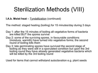Sterilization Methods (VIII) 
I.A.b. Moist heat – Tyndallization (continued) 
The method: staged heating (boiling) for 15 minutes/day during 3 days 
Day 1: after the 15 minutes of boiling all vegetative forms of bacteria 
are killed BUT the spores survive 
Day 2: some of the surviving spores, in favourable conditions 
(moisture, warmth) have turned into vegetative forms; the second 
round of boiling kills them 
Day 3: late germinating spores have survived the second stage of 
boiling as they were still in a sporulated condition but upon the 3rd 
boiling round they have already generated vegetative bacteria which 
will be killed by the 3rd boiling round 
Used for items that cannot withstand autoclavation e.g. plant seeds 
 
