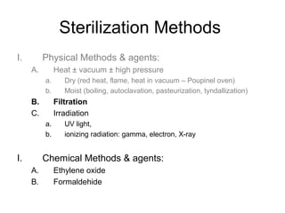 Sterilization Methods 
I. Physical Methods & agents: 
A. Heat ± vacuum ± high pressure 
a. Dry (red heat, flame, heat in vacuum – Poupinel oven) 
b. Moist (boiling, autoclavation, pasteurization, tyndallization) 
B. Filtration 
C. Irradiation 
a. UV light, 
b. ionizing radiation: gamma, electron, X-ray 
I. Chemical Methods & agents: 
A. Ethylene oxide 
B. Formaldehide 
 