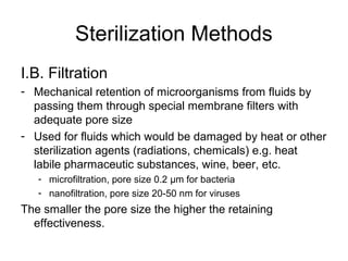 Sterilization Methods 
I.B. Filtration 
- Mechanical retention of microorganisms from fluids by 
passing them through special membrane filters with 
adequate pore size 
- Used for fluids which would be damaged by heat or other 
sterilization agents (radiations, chemicals) e.g. heat 
labile pharmaceutic substances, wine, beer, etc. 
- microfiltration, pore size 0.2 μm for bacteria 
- nanofiltration, pore size 20-50 nm for viruses 
The smaller the pore size the higher the retaining 
effectiveness. 
 