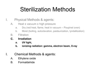 Sterilization Methods 
I. Physical Methods & agents: 
A. Heat ± vacuum ± high pressure 
a. Dry (red heat, flame, heat in vacuum – Poupinel oven) 
b. Moist (boiling, autoclavation, pasteurization, tyndallization) 
B. Filtration 
C. Irradiation 
a. UV light, 
b. ionizing radiation: gamma, electron beam, X-ray 
I. Chemical Methods & agents: 
A. Ethylene oxide 
B. Formaldehide 
 