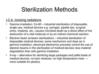 Sterilization Methods 
I.C.b. Ionizing radiations 
• Gamma irradiation: Co-60 – industrial sterilization of disposable, 
single use, medical devices e.g. syringes, pipette tips, surgical 
wires, implants, etc.; causes microbial death as a direct effect of the 
destruction of a vital molecule or by an indirect chemical reaction. 
• Electron beam (e-beam sterilization) – industrial sterilization of 
disposable medical devices; same mechanism and dose as in 
gamma irradiation; advanced electronics precisely control the use of 
electron beams in the sterilization of medical devices; less material 
degradation than with gamma irradiation. 
• X-ray – alternative for sterilizing large packages and pallet loads of 
medical devices; no toxic residues; no high temperature rises → 
more suitable for plastics 
 