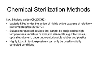 Chemical Sterilization Methods 
II.A. Ethylene oxide (CH2OCH2) 
- bacteria killed under the action of highly active oxygene at relatively 
low temperatures (20-60°C) 
- Suitable for medical devices that cannot be subjected to high 
temperatures, moisture or abrasive chemicals e.g. Electronics, 
optical equipment, paper, non-autoclavable rubber and plastics 
- Highly toxic, irritant, explosive – can only be used in strictly 
controled conditions 
 