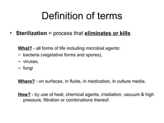 Definition of terms 
• Sterilization = process that eliminates or kills 
What? - all forms of life including microbial agents: 
– bacteria (vegetative forms and spores), 
– viruses, 
– fungi 
Where? - on surfaces, in fluids, in medication, in culture media, 
How? - by use of heat, chemical agents, irradiation, vacuum & high 
pressure, filtration or combinations thereof. 
 