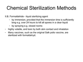 Chemical Sterilization Methods 
II.B. Formaldehide - liquid sterilizing agent 
- by immersion, provided that the immersion time is sufficiently 
long e.g. over 24 hours to kill all spores in a clear liquid 
- by spraying e.g. closed rooms 
- highly volatile, and toxic by both skin contact and inhalation 
- Many vaccines, such as the original Salk polio vaccine, are 
sterilized with formaldehyd. 
 