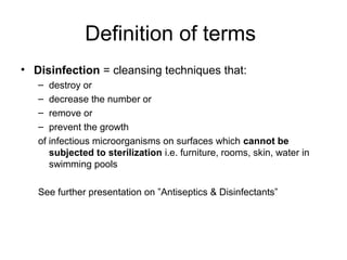 Definition of terms 
• Disinfection = cleansing techniques that: 
– destroy or 
– decrease the number or 
– remove or 
– prevent the growth 
of infectious microorganisms on surfaces which cannot be 
subjected to sterilization i.e. furniture, rooms, skin, water in 
swimming pools 
See further presentation on ”Antiseptics & Disinfectants” 

