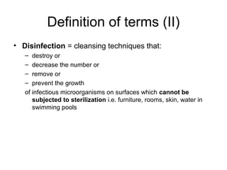 Definition of terms (II) 
• Disinfection = cleansing techniques that: 
– destroy or 
– decrease the number or 
– remove or 
– prevent the growth 
of infectious microorganisms on surfaces which cannot be 
subjected to sterilization i.e. furniture, rooms, skin, water in 
swimming pools 
 